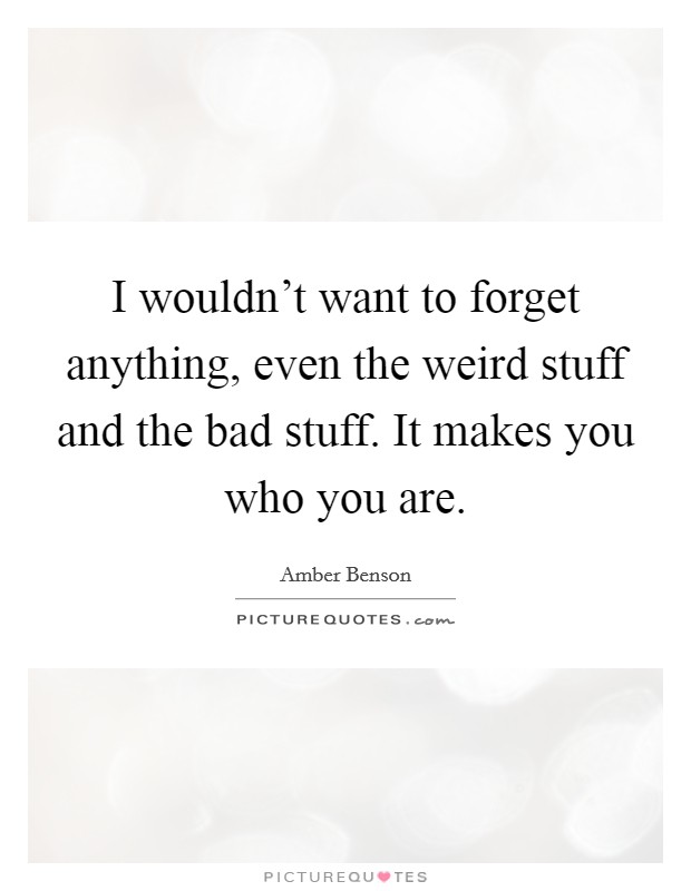 I wouldn't want to forget anything, even the weird stuff and the bad stuff. It makes you who you are. Picture Quote #1