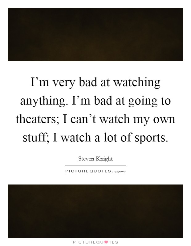 I'm very bad at watching anything. I'm bad at going to theaters; I can't watch my own stuff; I watch a lot of sports. Picture Quote #1
