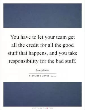 You have to let your team get all the credit for all the good stuff that happens, and you take responsibility for the bad stuff Picture Quote #1