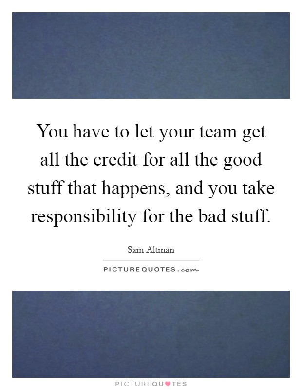 You have to let your team get all the credit for all the good stuff that happens, and you take responsibility for the bad stuff. Picture Quote #1