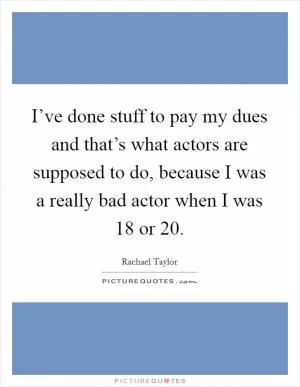 I’ve done stuff to pay my dues and that’s what actors are supposed to do, because I was a really bad actor when I was 18 or 20 Picture Quote #1