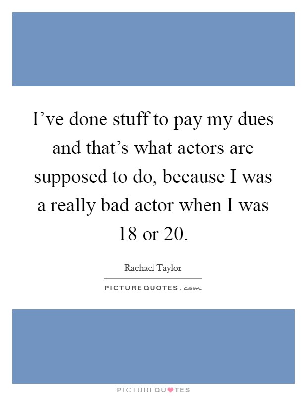 I've done stuff to pay my dues and that's what actors are supposed to do, because I was a really bad actor when I was 18 or 20. Picture Quote #1