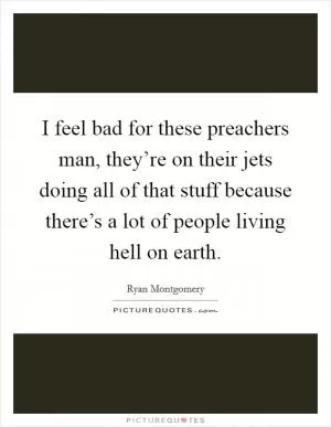 I feel bad for these preachers man, they’re on their jets doing all of that stuff because there’s a lot of people living hell on earth Picture Quote #1