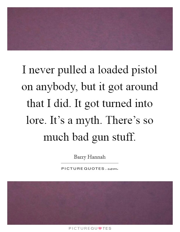 I never pulled a loaded pistol on anybody, but it got around that I did. It got turned into lore. It's a myth. There's so much bad gun stuff. Picture Quote #1