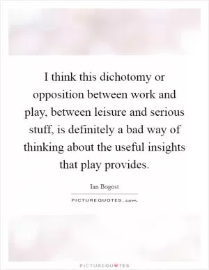 I think this dichotomy or opposition between work and play, between leisure and serious stuff, is definitely a bad way of thinking about the useful insights that play provides Picture Quote #1
