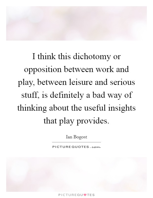 I think this dichotomy or opposition between work and play, between leisure and serious stuff, is definitely a bad way of thinking about the useful insights that play provides. Picture Quote #1