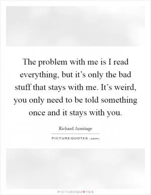 The problem with me is I read everything, but it’s only the bad stuff that stays with me. It’s weird, you only need to be told something once and it stays with you Picture Quote #1