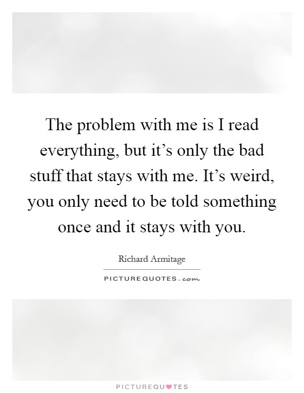 The problem with me is I read everything, but it's only the bad stuff that stays with me. It's weird, you only need to be told something once and it stays with you. Picture Quote #1