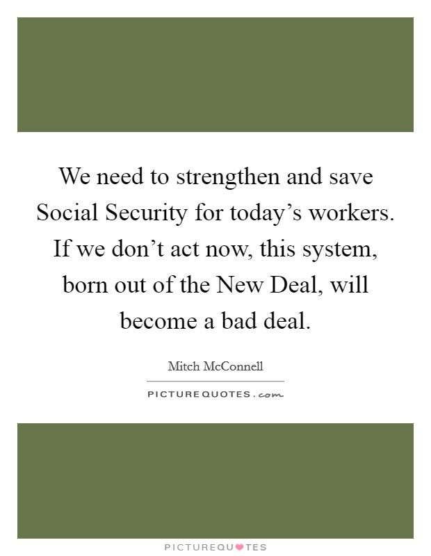 We need to strengthen and save Social Security for today's workers. If we don't act now, this system, born out of the New Deal, will become a bad deal. Picture Quote #1