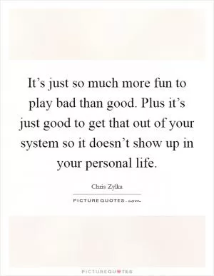 It’s just so much more fun to play bad than good. Plus it’s just good to get that out of your system so it doesn’t show up in your personal life Picture Quote #1