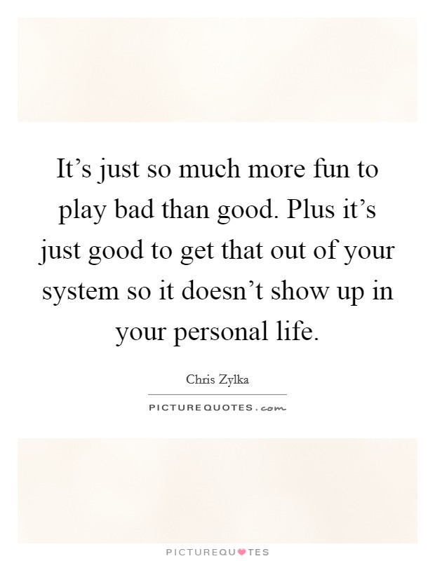 It's just so much more fun to play bad than good. Plus it's just good to get that out of your system so it doesn't show up in your personal life. Picture Quote #1