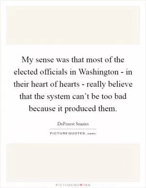 My sense was that most of the elected officials in Washington - in their heart of hearts - really believe that the system can’t be too bad because it produced them Picture Quote #1
