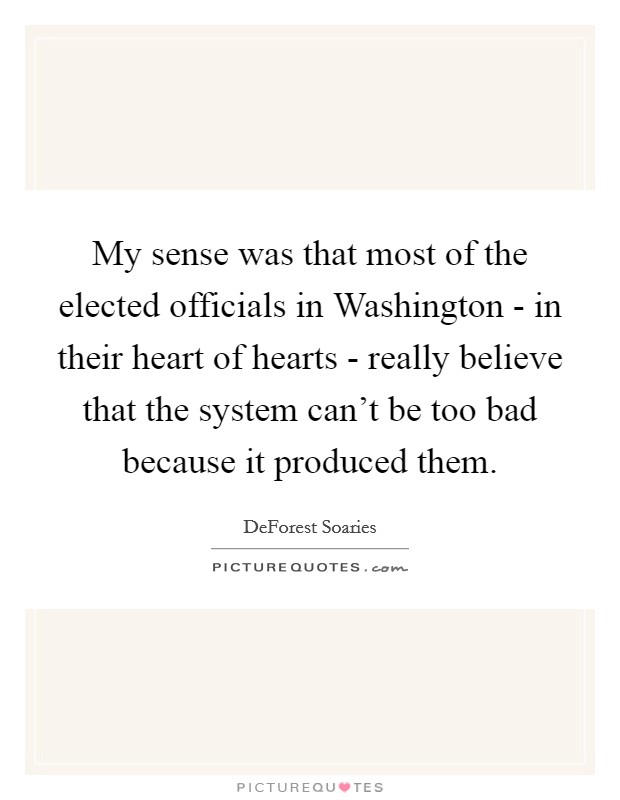 My sense was that most of the elected officials in Washington - in their heart of hearts - really believe that the system can't be too bad because it produced them. Picture Quote #1