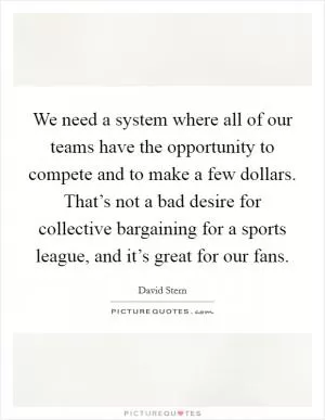 We need a system where all of our teams have the opportunity to compete and to make a few dollars. That’s not a bad desire for collective bargaining for a sports league, and it’s great for our fans Picture Quote #1