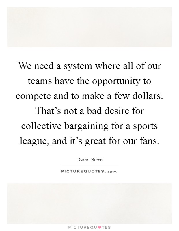 We need a system where all of our teams have the opportunity to compete and to make a few dollars. That's not a bad desire for collective bargaining for a sports league, and it's great for our fans. Picture Quote #1