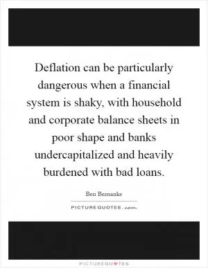 Deflation can be particularly dangerous when a financial system is shaky, with household and corporate balance sheets in poor shape and banks undercapitalized and heavily burdened with bad loans Picture Quote #1