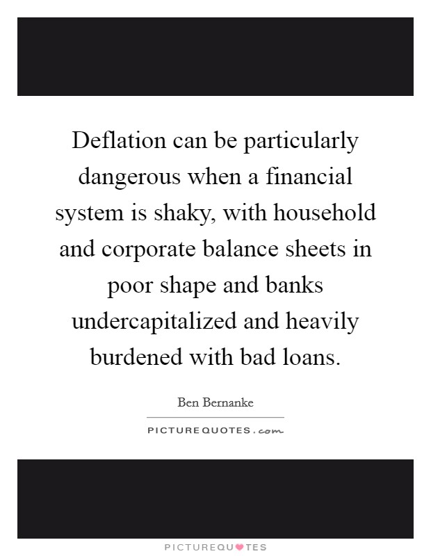Deflation can be particularly dangerous when a financial system is shaky, with household and corporate balance sheets in poor shape and banks undercapitalized and heavily burdened with bad loans. Picture Quote #1