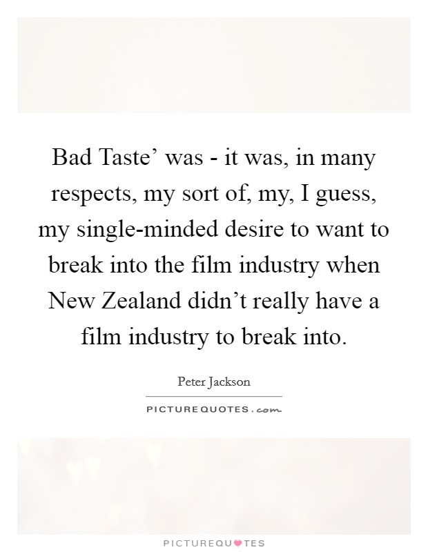 Bad Taste' was - it was, in many respects, my sort of, my, I guess, my single-minded desire to want to break into the film industry when New Zealand didn't really have a film industry to break into. Picture Quote #1