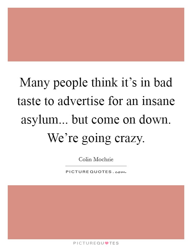 Many people think it's in bad taste to advertise for an insane asylum... but come on down. We're going crazy. Picture Quote #1