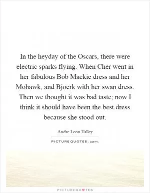 In the heyday of the Oscars, there were electric sparks flying. When Cher went in her fabulous Bob Mackie dress and her Mohawk, and Bjoerk with her swan dress. Then we thought it was bad taste; now I think it should have been the best dress because she stood out Picture Quote #1