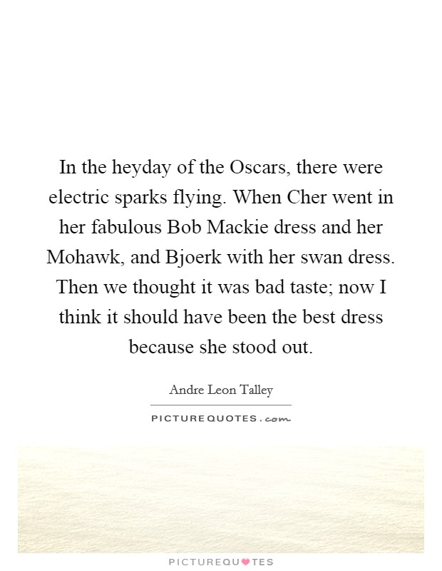 In the heyday of the Oscars, there were electric sparks flying. When Cher went in her fabulous Bob Mackie dress and her Mohawk, and Bjoerk with her swan dress. Then we thought it was bad taste; now I think it should have been the best dress because she stood out. Picture Quote #1