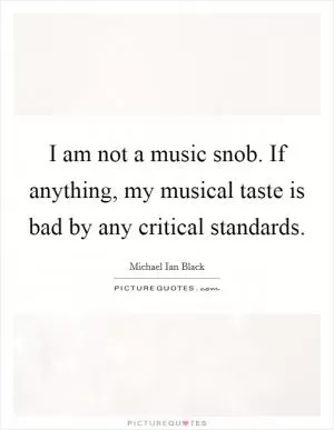 I am not a music snob. If anything, my musical taste is bad by any critical standards Picture Quote #1