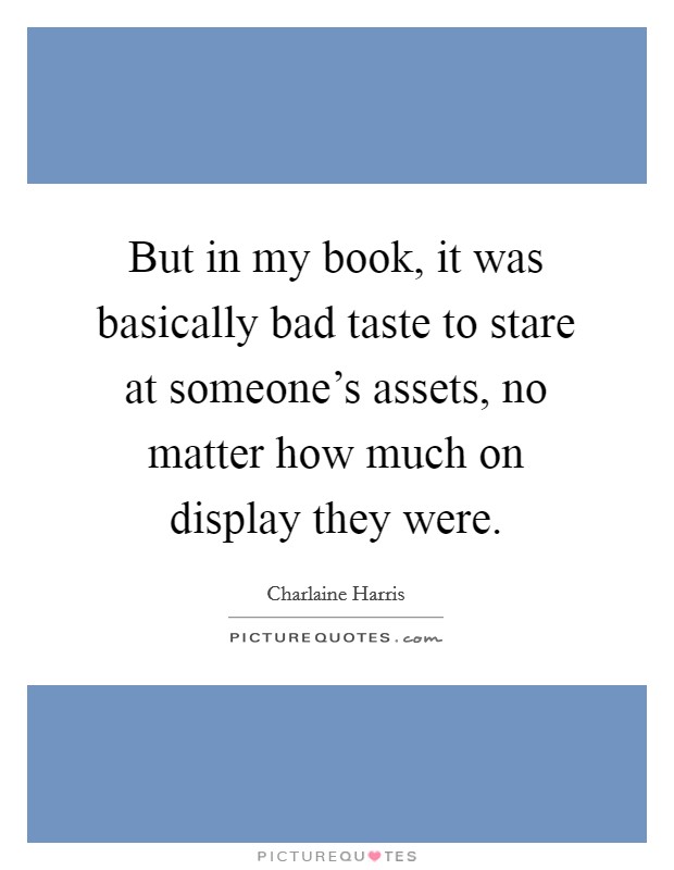 But in my book, it was basically bad taste to stare at someone's assets, no matter how much on display they were. Picture Quote #1