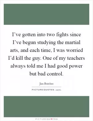 I’ve gotten into two fights since I’ve begun studying the martial arts, and each time, I was worried I’d kill the guy. One of my teachers always told me I had good power but bad control Picture Quote #1