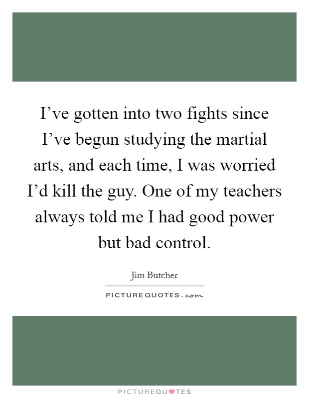 I've gotten into two fights since I've begun studying the martial arts, and each time, I was worried I'd kill the guy. One of my teachers always told me I had good power but bad control. Picture Quote #1