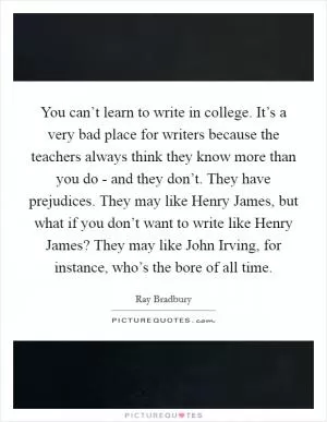 You can’t learn to write in college. It’s a very bad place for writers because the teachers always think they know more than you do - and they don’t. They have prejudices. They may like Henry James, but what if you don’t want to write like Henry James? They may like John Irving, for instance, who’s the bore of all time Picture Quote #1