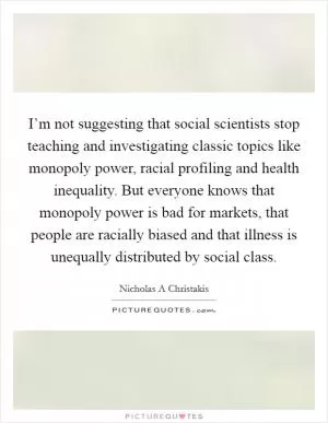 I’m not suggesting that social scientists stop teaching and investigating classic topics like monopoly power, racial profiling and health inequality. But everyone knows that monopoly power is bad for markets, that people are racially biased and that illness is unequally distributed by social class Picture Quote #1