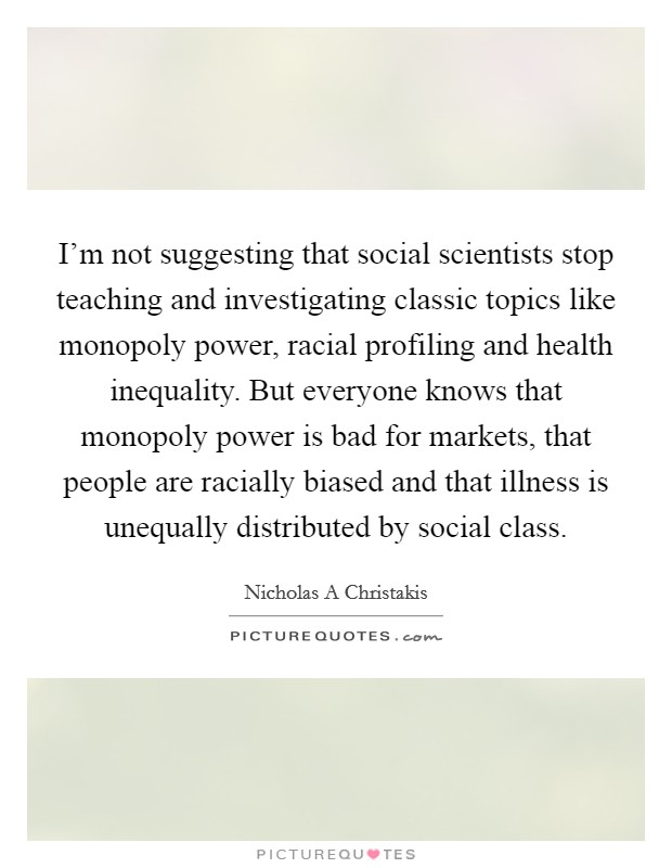 I'm not suggesting that social scientists stop teaching and investigating classic topics like monopoly power, racial profiling and health inequality. But everyone knows that monopoly power is bad for markets, that people are racially biased and that illness is unequally distributed by social class. Picture Quote #1