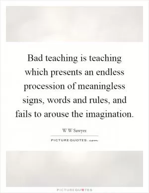 Bad teaching is teaching which presents an endless procession of meaningless signs, words and rules, and fails to arouse the imagination Picture Quote #1