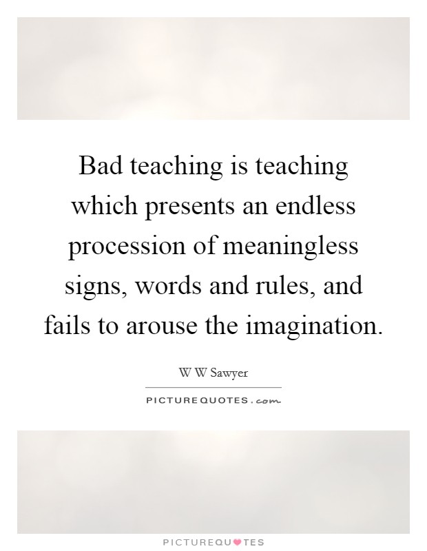 Bad teaching is teaching which presents an endless procession of meaningless signs, words and rules, and fails to arouse the imagination. Picture Quote #1