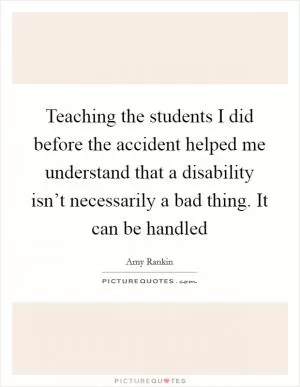 Teaching the students I did before the accident helped me understand that a disability isn’t necessarily a bad thing. It can be handled Picture Quote #1