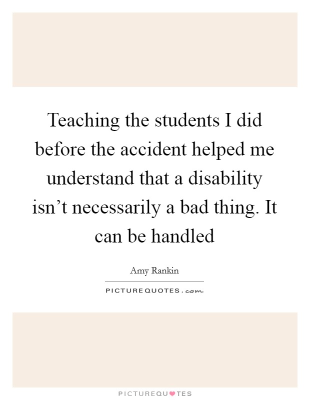 Teaching the students I did before the accident helped me understand that a disability isn't necessarily a bad thing. It can be handled Picture Quote #1