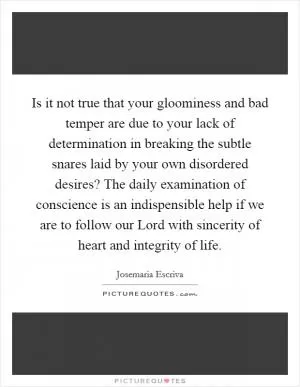 Is it not true that your gloominess and bad temper are due to your lack of determination in breaking the subtle snares laid by your own disordered desires? The daily examination of conscience is an indispensible help if we are to follow our Lord with sincerity of heart and integrity of life Picture Quote #1