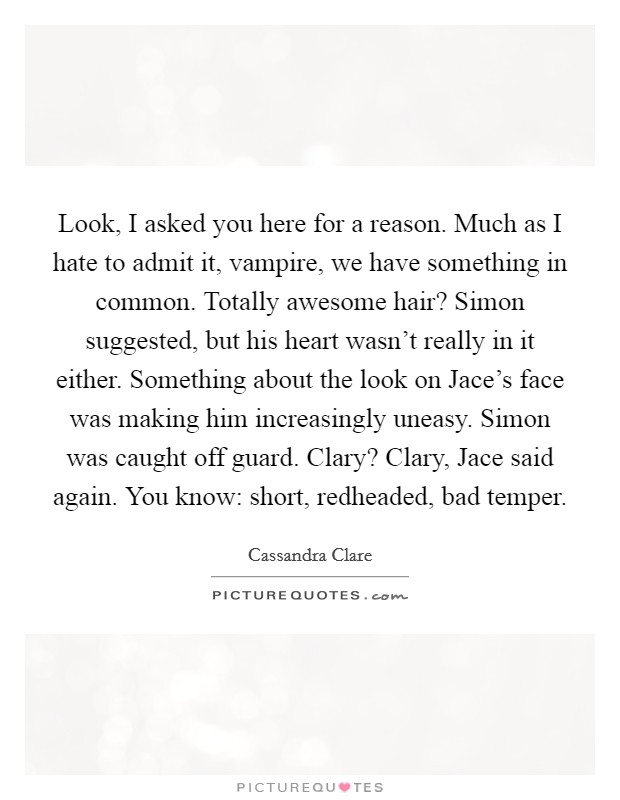 Look, I asked you here for a reason. Much as I hate to admit it, vampire, we have something in common.  Totally awesome hair? Simon suggested, but his heart wasn't really in it either. Something about the look on Jace's face was making him increasingly uneasy. Simon was caught off guard. Clary? Clary,  Jace said again. You know: short, redheaded, bad temper. Picture Quote #1