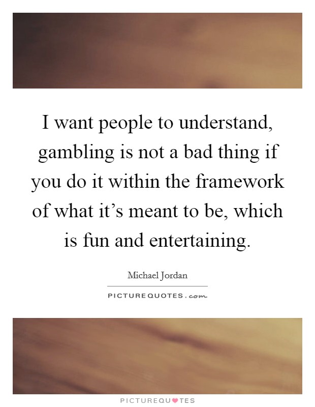 I want people to understand, gambling is not a bad thing if you do it within the framework of what it's meant to be, which is fun and entertaining. Picture Quote #1