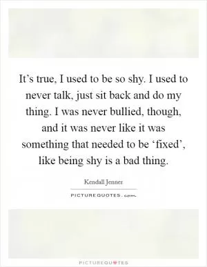 It’s true, I used to be so shy. I used to never talk, just sit back and do my thing. I was never bullied, though, and it was never like it was something that needed to be ‘fixed’, like being shy is a bad thing Picture Quote #1