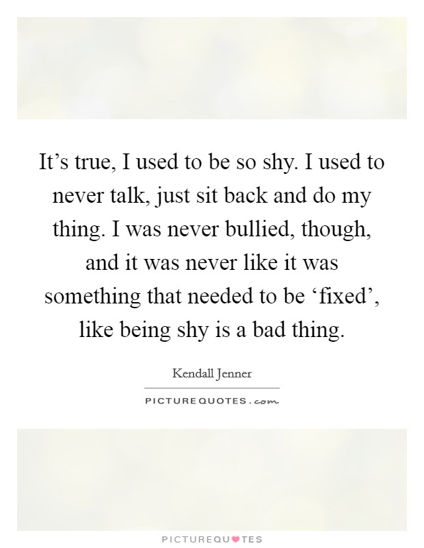 It's true, I used to be so shy. I used to never talk, just sit back and do my thing. I was never bullied, though, and it was never like it was something that needed to be ‘fixed', like being shy is a bad thing. Picture Quote #1
