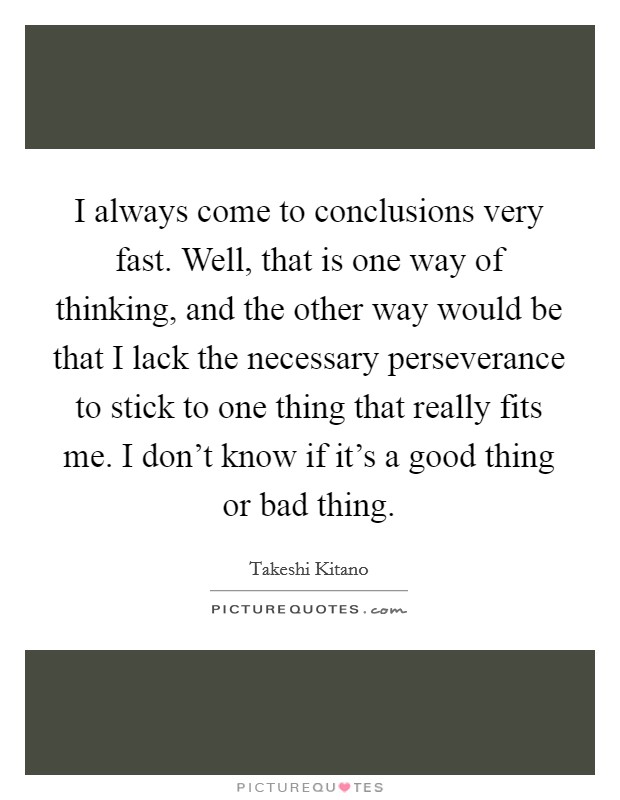 I always come to conclusions very fast. Well, that is one way of thinking, and the other way would be that I lack the necessary perseverance to stick to one thing that really fits me. I don't know if it's a good thing or bad thing. Picture Quote #1