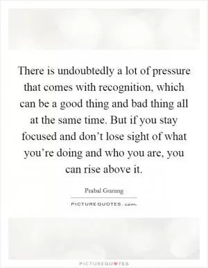 There is undoubtedly a lot of pressure that comes with recognition, which can be a good thing and bad thing all at the same time. But if you stay focused and don’t lose sight of what you’re doing and who you are, you can rise above it Picture Quote #1