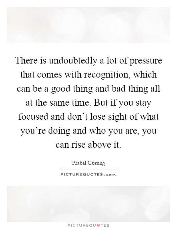 There is undoubtedly a lot of pressure that comes with recognition, which can be a good thing and bad thing all at the same time. But if you stay focused and don't lose sight of what you're doing and who you are, you can rise above it. Picture Quote #1