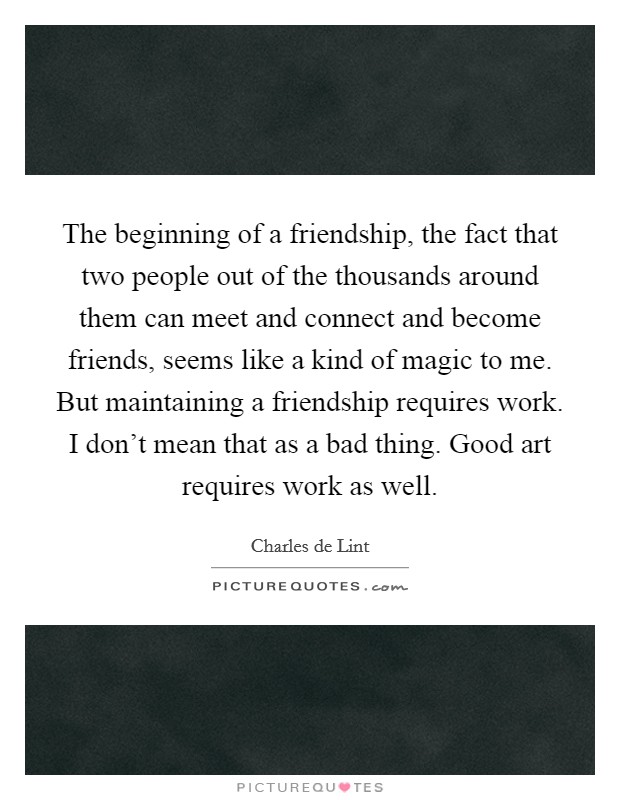 The beginning of a friendship, the fact that two people out of the thousands around them can meet and connect and become friends, seems like a kind of magic to me. But maintaining a friendship requires work. I don't mean that as a bad thing. Good art requires work as well. Picture Quote #1
