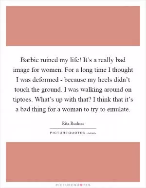 Barbie ruined my life! It’s a really bad image for women. For a long time I thought I was deformed - because my heels didn’t touch the ground. I was walking around on tiptoes. What’s up with that? I think that it’s a bad thing for a woman to try to emulate Picture Quote #1
