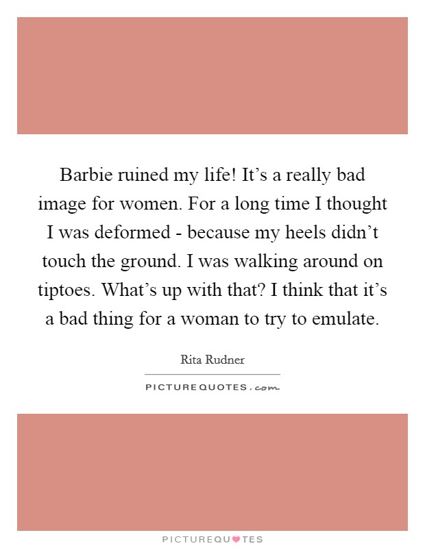 Barbie ruined my life! It's a really bad image for women. For a long time I thought I was deformed - because my heels didn't touch the ground. I was walking around on tiptoes. What's up with that? I think that it's a bad thing for a woman to try to emulate. Picture Quote #1