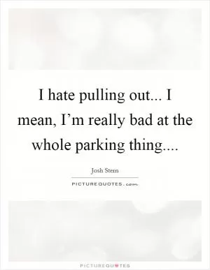 I hate pulling out... I mean, I’m really bad at the whole parking thing Picture Quote #1