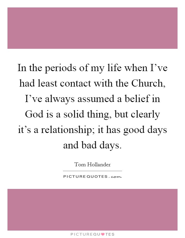 In the periods of my life when I've had least contact with the Church, I've always assumed a belief in God is a solid thing, but clearly it's a relationship; it has good days and bad days. Picture Quote #1