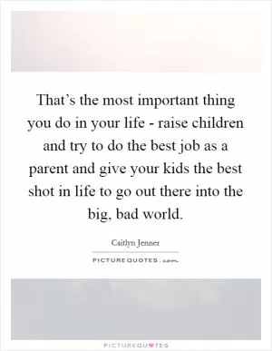 That’s the most important thing you do in your life - raise children and try to do the best job as a parent and give your kids the best shot in life to go out there into the big, bad world Picture Quote #1